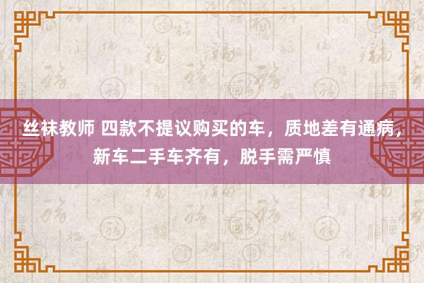 丝袜教师 四款不提议购买的车，质地差有通病，新车二手车齐有，脱手需严慎