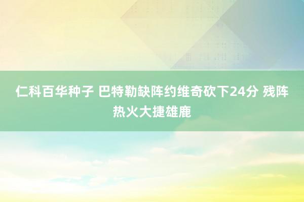 仁科百华种子 巴特勒缺阵约维奇砍下24分 残阵热火大捷雄鹿