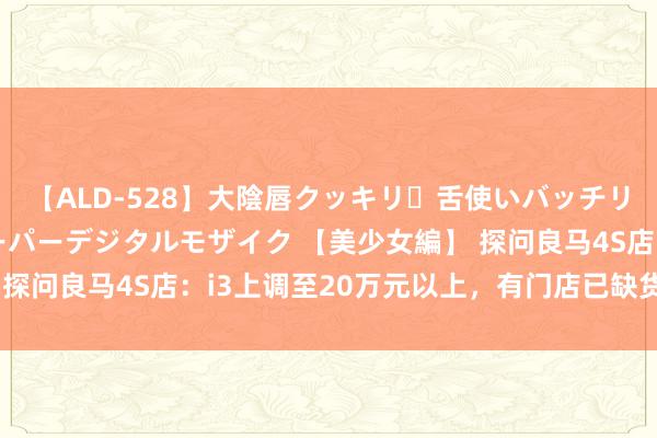 【ALD-528】大陰唇クッキリ・舌使いバッチリ・アナルまる見え スーパーデジタルモザイク 【美少女編】 探问良马4S店：i3上调至20万元以上，有门店已缺货一个多月