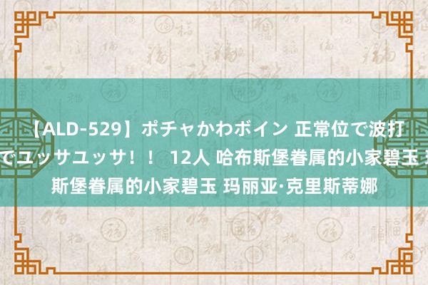 【ALD-529】ポチャかわボイン 正常位で波打つ腹肉！！騎乗位でユッサユッサ！！ 12人 哈布斯堡眷属的小家碧玉 玛丽亚·克里斯蒂娜