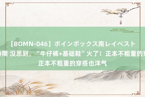 【BOMN-046】ボインボックス南レイベスト 巨乳輪 4時間 没思到，“牛仔裤+基础鞋”火了！正本不粗重的穿搭也洋气