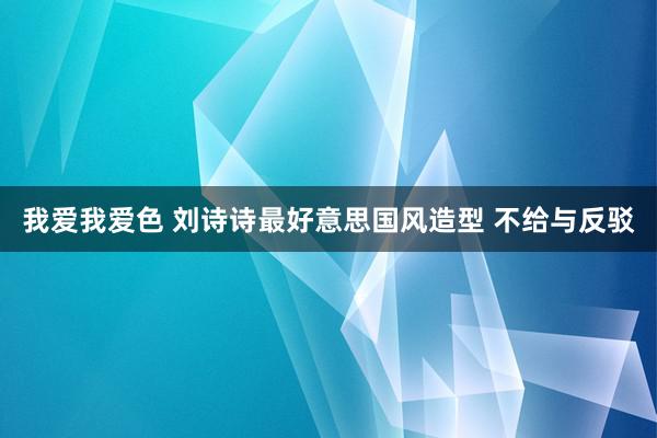 我爱我爱色 刘诗诗最好意思国风造型 不给与反驳