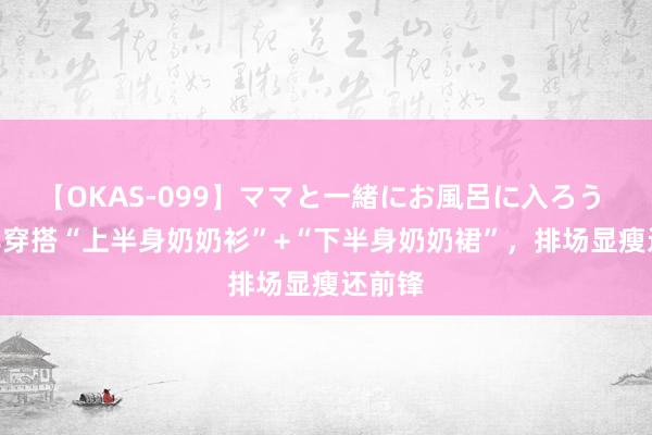 【OKAS-099】ママと一緒にお風呂に入ろう 2 中年穿搭“上半身奶奶衫”+“下半身奶奶裙”，排场显瘦还前锋