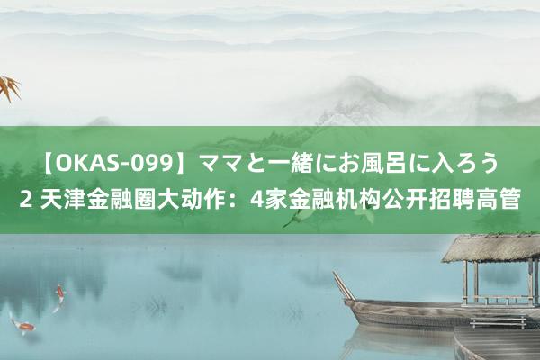 【OKAS-099】ママと一緒にお風呂に入ろう 2 天津金融圈大动作：4家金融机构公开招聘高管