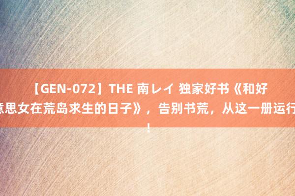 【GEN-072】THE 南レイ 独家好书《和好意思女在荒岛求生的日子》，告别书荒，从这一册运行！