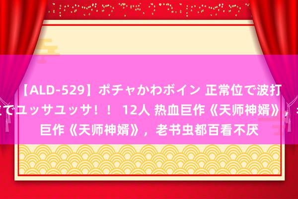 【ALD-529】ポチャかわボイン 正常位で波打つ腹肉！！騎乗位でユッサユッサ！！ 12人 热血巨作《天师神婿》，老书虫都百看不厌