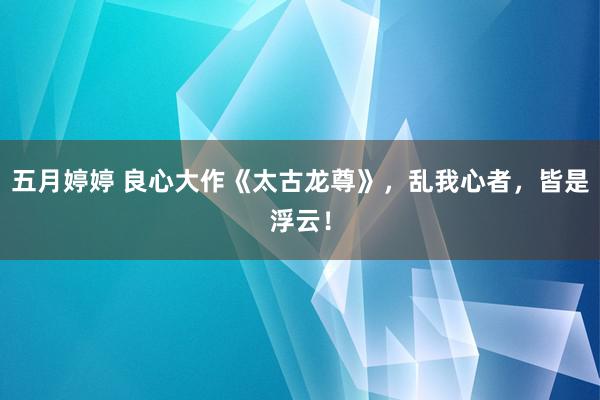 五月婷婷 良心大作《太古龙尊》，乱我心者，皆是浮云！