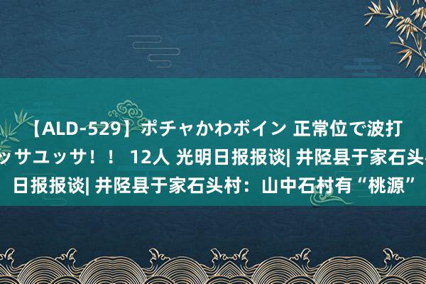 【ALD-529】ポチャかわボイン 正常位で波打つ腹肉！！騎乗位でユッサユッサ！！ 12人 光明日报报谈| 井陉县于家石头村：山中石村有“桃源”