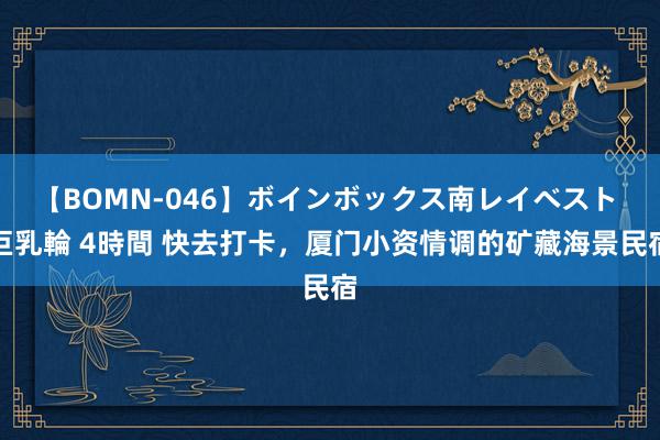 【BOMN-046】ボインボックス南レイベスト 巨乳輪 4時間 快去打卡，厦门小资情调的矿藏海景民宿