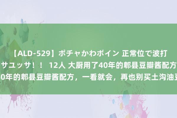 【ALD-529】ポチャかわボイン 正常位で波打つ腹肉！！騎乗位でユッサユッサ！！ 12人 大厨用了40年的郫县豆瓣酱配方，一看就会，再也别买土沟油豆瓣酱