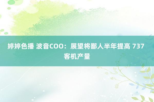 婷婷色播 波音COO：展望将鄙人半年提高 737 客机产量