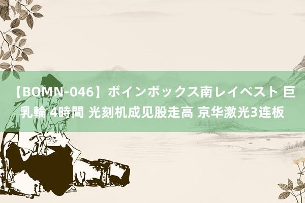 【BOMN-046】ボインボックス南レイベスト 巨乳輪 4時間 光刻机成见股走高 京华激光3连板