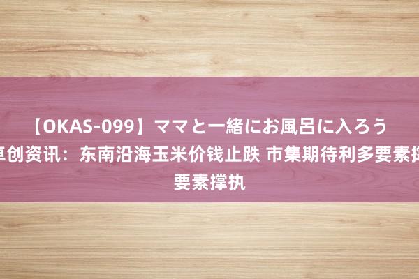 【OKAS-099】ママと一緒にお風呂に入ろう 2 卓创资讯：东南沿海玉米价钱止跌 市集期待利多要素撑执