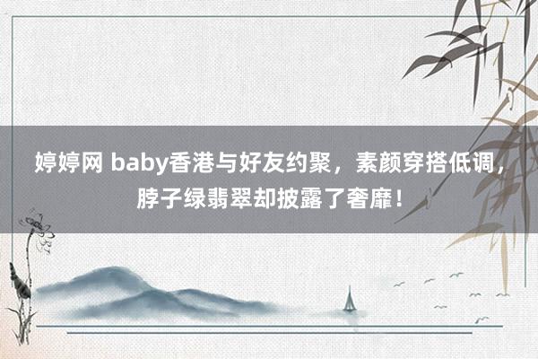 婷婷网 baby香港与好友约聚，素颜穿搭低调，脖子绿翡翠却披露了奢靡！