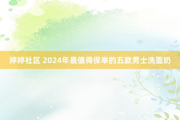 婷婷社区 2024年最值得保举的五款男士洗面奶