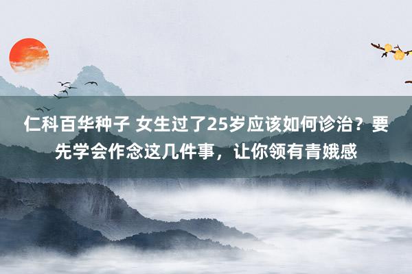 仁科百华种子 女生过了25岁应该如何诊治？要先学会作念这几件事，让你领有青娥感