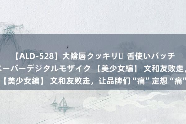 【ALD-528】大陰唇クッキリ・舌使いバッチリ・アナルまる見え スーパーデジタルモザイク 【美少女編】 文和友败走，让品牌们“痛”定想“痛”