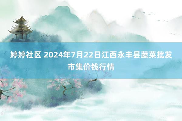 婷婷社区 2024年7月22日江西永丰县蔬菜批发市集价钱行情