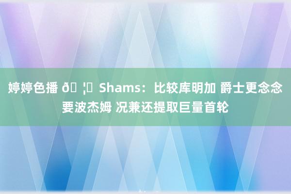 婷婷色播 🦁Shams：比较库明加 爵士更念念要波杰姆 况兼还提取巨量首轮