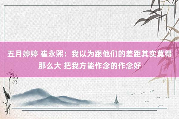 五月婷婷 崔永熙：我以为跟他们的差距其实莫得那么大 把我方能作念的作念好