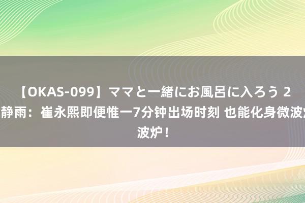 【OKAS-099】ママと一緒にお風呂に入ろう 2 徐静雨：崔永熙即便惟一7分钟出场时刻 也能化身微波炉！