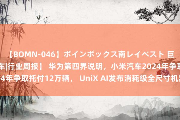 【BOMN-046】ボインボックス南レイベスト 巨乳輪 4時間 【华鑫汽车|行业周报】 华为第四界说明，小米汽车2024年争取托付12万辆， UniX AI发布消耗级全尺寸机器东谈主WANDA