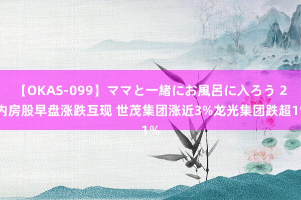 【OKAS-099】ママと一緒にお風呂に入ろう 2 内房股早盘涨跌互现 世茂集团涨近3%龙光集团跌超1%