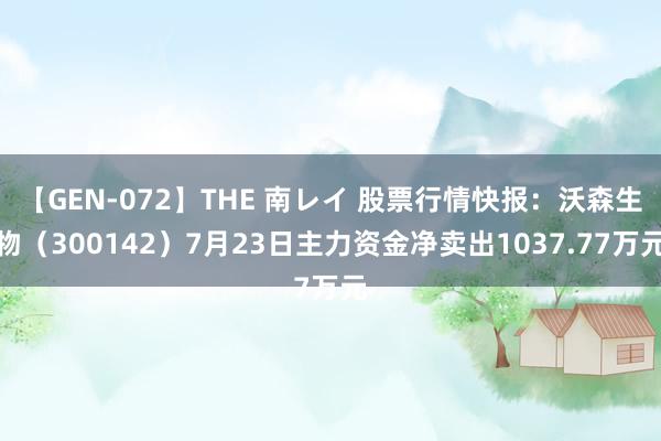 【GEN-072】THE 南レイ 股票行情快报：沃森生物（300142）7月23日主力资金净卖出1037.77万元