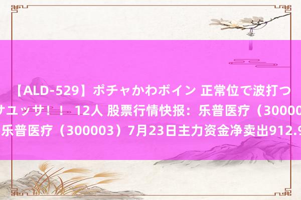 【ALD-529】ポチャかわボイン 正常位で波打つ腹肉！！騎乗位でユッサユッサ！！ 12人 股票行情快报：乐普医疗（300003）7月23日主力资金净卖出912.97万元