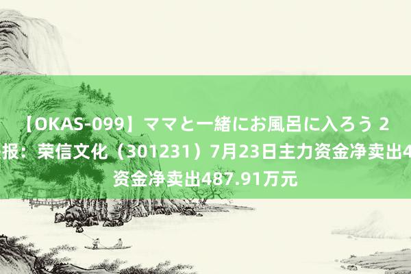 【OKAS-099】ママと一緒にお風呂に入ろう 2 股票行情快报：荣信文化（301231）7月23日主力资金净卖出487.91万元