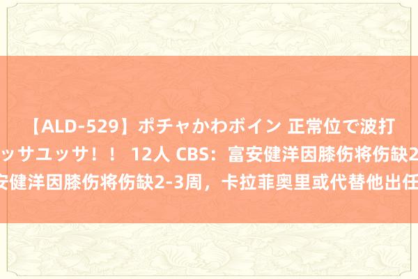 【ALD-529】ポチャかわボイン 正常位で波打つ腹肉！！騎乗位でユッサユッサ！！ 12人 CBS：富安健洋因膝伤将伤缺2-3周，卡拉菲奥里或代替他出任左后卫