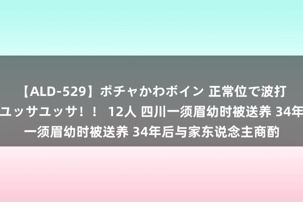 【ALD-529】ポチャかわボイン 正常位で波打つ腹肉！！騎乗位でユッサユッサ！！ 12人 四川一须眉幼时被送养 34年后与家东说念主商酌