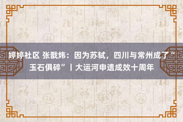 婷婷社区 张戬炜：因为苏轼，四川与常州成了“玉石俱碎”丨大运河申遗成效十周年