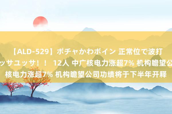 【ALD-529】ポチャかわボイン 正常位で波打つ腹肉！！騎乗位でユッサユッサ！！ 12人 中广核电力涨超7% 机构瞻望公司功绩将于下半年开释