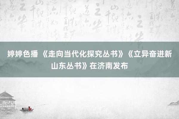 婷婷色播 《走向当代化探究丛书》《立异奋进新山东丛书》在济南发布