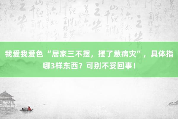 我爱我爱色 “居家三不摆，摆了惹病灾”，具体指哪3样东西？可别不妥回事！