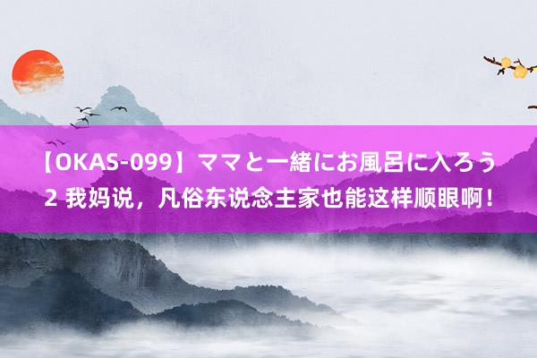 【OKAS-099】ママと一緒にお風呂に入ろう 2 我妈说，凡俗东说念主家也能这样顺眼啊！