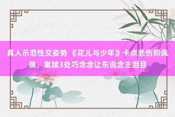 真人示范性交姿势 《花儿与少年》卡点悲伤郑佩佩，案牍3处巧念念让东说念主泪目