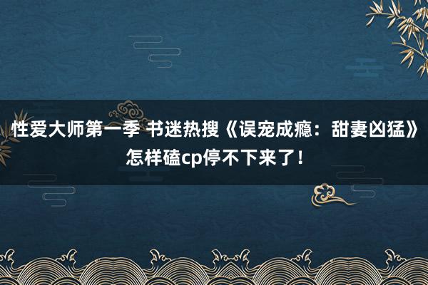 性爱大师第一季 书迷热搜《误宠成瘾：甜妻凶猛》怎样磕cp停不下来了！