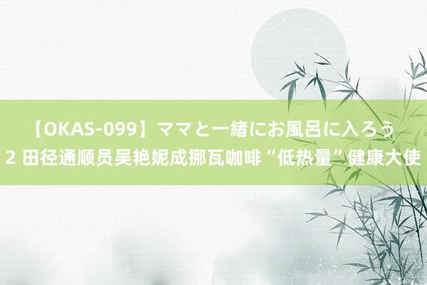 【OKAS-099】ママと一緒にお風呂に入ろう 2 田径通顺员吴艳妮成挪瓦咖啡“低热量”健康大使