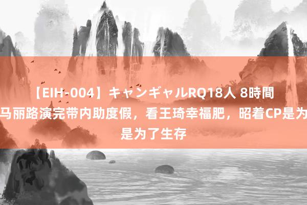 【EIH-004】キャンギャルRQ18人 8時間 沈腾和马丽路演完带内助度假，看王琦幸福肥，昭着CP是为了生存