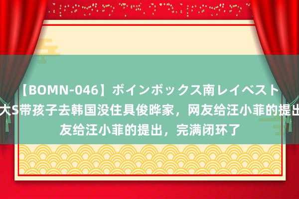 【BOMN-046】ボインボックス南レイベスト 巨乳輪 4時間 大S带孩子去韩国没住具俊晔家，网友给汪小菲的提出，完满闭环了