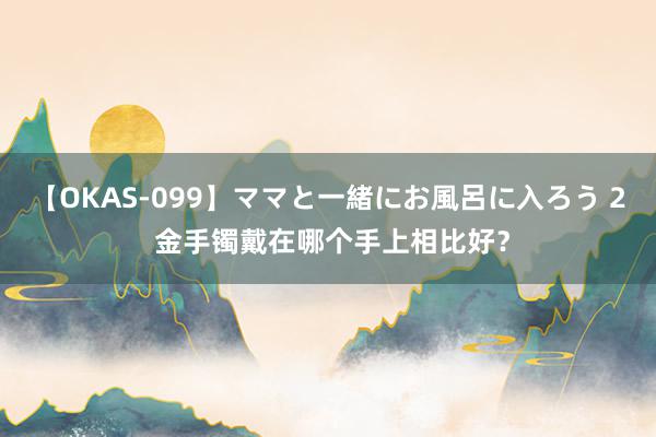 【OKAS-099】ママと一緒にお風呂に入ろう 2 金手镯戴在哪个手上相比好？