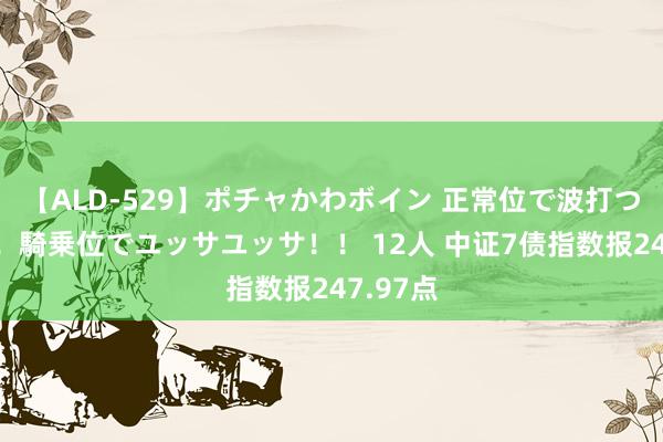 【ALD-529】ポチャかわボイン 正常位で波打つ腹肉！！騎乗位でユッサユッサ！！ 12人 中证7债指数报247.97点