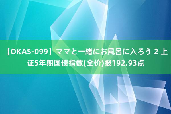 【OKAS-099】ママと一緒にお風呂に入ろう 2 上证5年期国债指数(全价)报192.93点