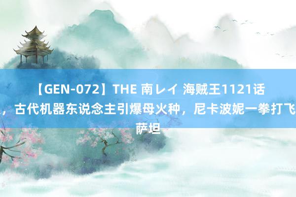 【GEN-072】THE 南レイ 海贼王1121话谍报，古代机器东说念主引爆母火种，尼卡波妮一拳打飞萨坦