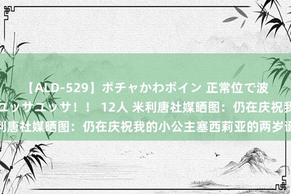 【ALD-529】ポチャかわボイン 正常位で波打つ腹肉！！騎乗位でユッサユッサ！！ 12人 米利唐社媒晒图：仍在庆祝我的小公主塞西莉亚的两岁诞辰