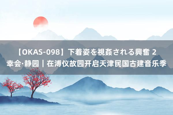 【OKAS-098】下着姿を視姦される興奮 2 幸会·静园｜在溥仪故园开启天津民国古建音乐季