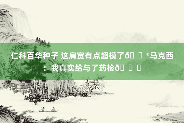 仁科百华种子 这肩宽有点超模了😮马克西：我真实给与了药检😂