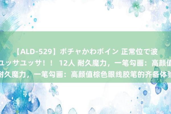 【ALD-529】ポチャかわボイン 正常位で波打つ腹肉！！騎乗位でユッサユッサ！！ 12人 耐久魔力，一笔勾画：高颜值棕色眼线胶笔的齐备体验